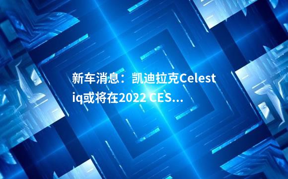 新车消息：凯迪拉克Celestiq或将在2022 CES亮相